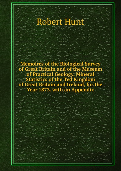 Memoires of the Biological Survey of Great Britain and of the Museum of Practical Geology. Mineral Statistics of the Ted Kingdom of Great Britain and Ireland, for the Year 1873. with an Appendix.