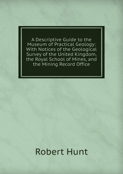 A Descriptive Guide to the Museum of Practical Geology: With Notices of the Geological Survey of the United Kingdom, the Royal School of Mines, and the Mining Record Office