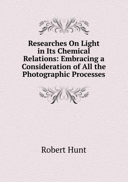 Researches On Light in Its Chemical Relations: Embracing a Consideration of All the Photographic Processes