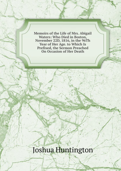 Memoirs of the Life of Mrs. Abigail Waters: Who Died in Boston, November 22D, 1816, in the 96Th Year of Her Age. to Which Is Prefixed, the Sermon Preached On Occasion of Her Death