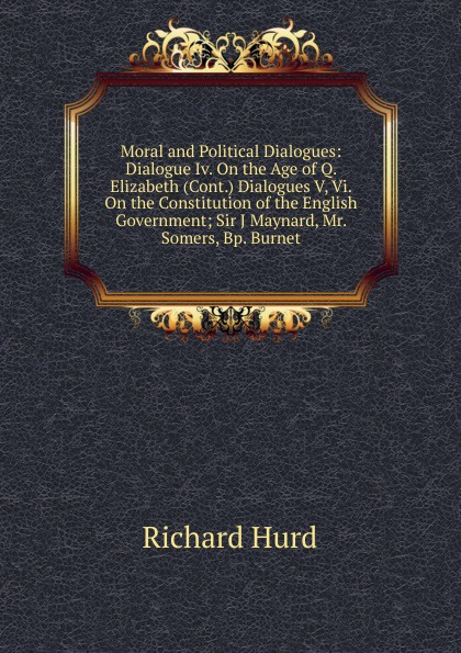 Moral and Political Dialogues: Dialogue Iv. On the Age of Q. Elizabeth (Cont.) Dialogues V, Vi. On the Constitution of the English Government; Sir J Maynard, Mr. Somers, Bp. Burnet