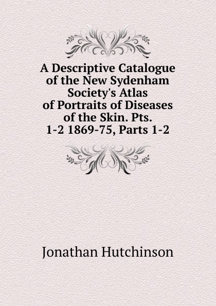 A Descriptive Catalogue of the New Sydenham Society.s Atlas of Portraits of Diseases of the Skin. Pts. 1-2 1869-75, Parts 1-2