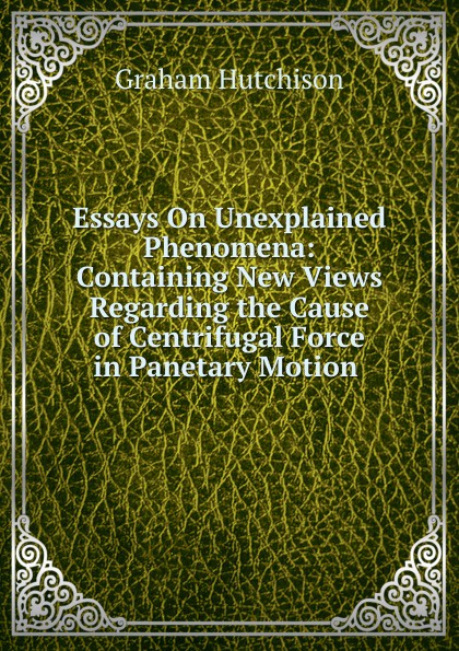 Essays On Unexplained Phenomena: Containing New Views Regarding the Cause of Centrifugal Force in Panetary Motion .