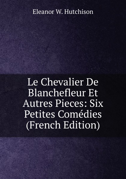 Le Chevalier De Blanchefleur Et Autres Pieces: Six Petites Comedies (French Edition)