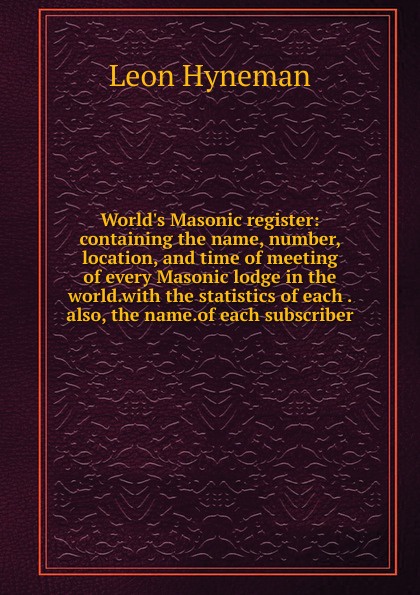 World.s Masonic register: containing the name, number, location, and time of meeting of every Masonic lodge in the world.with the statistics of each . also, the name.of each subscriber