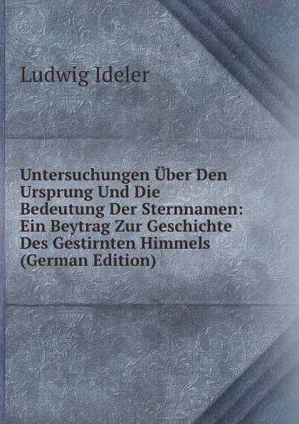 Untersuchungen Uber Den Ursprung Und Die Bedeutung Der Sternnamen: Ein Beytrag Zur Geschichte Des Gestirnten Himmels (German Edition)