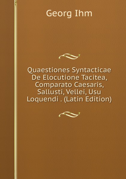 Quaestiones Syntacticae De Elocutione Tacitea, Comparato Caesaris, Sallusti, Vellei, Usu Loquendi . (Latin Edition)