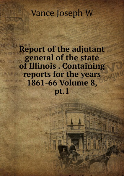 Report of the adjutant general of the state of Illinois . Containing reports for the years 1861-66 Volume 8, pt.1