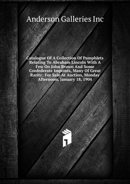 Catalogue Of A Collection Of Pamphlets Relating To Abraham Lincoln With A Few On John Brown And Some Confederate Imprints, Many Of Great Rarity; For Sale At Auction, Monday Afternoon, January 18, 1904