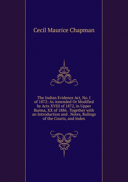 The Indian Evidence Act, No. I of 1872: As Amended Or Modified by Acts XVIII of 1872, in Upper Burma, XX of 1886 . Together with an Introduction and . Notes, Rulings of the Courts, and Index