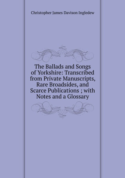 The Ballads and Songs of Yorkshire: Transcribed from Private Manuscripts, Rare Broadsides, and Scarce Publications ; with Notes and a Glossary