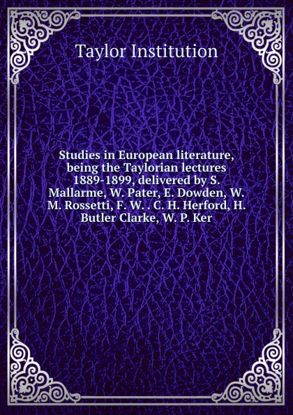 Studies in European literature, being the Taylorian lectures 1889-1899, delivered by S. Mallarme, W. Pater, E. Dowden, W. M. Rossetti, F. W. . C. H. Herford, H. Butler Clarke, W. P. Ker