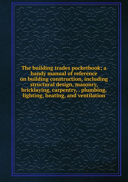 The building trades pocketbook; a handy manual of reference on building construction, including structural design, masonry, bricklaying, carpentry, . plumbing, lighting, heating, and ventilation