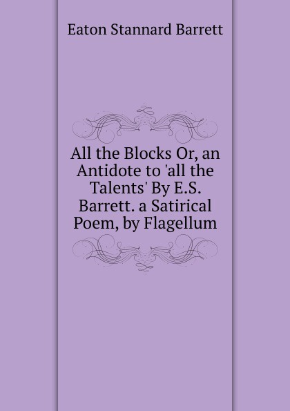 All the Blocks Or, an Antidote to .all the Talents. By E.S. Barrett. a Satirical Poem, by Flagellum