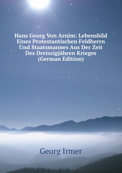 Hans Georg Von Arnim: Lebensbild Eines Protestantischen Feldherrn Und Staatsmannes Aus Der Zeit Des Dreiszigjahren Krieges (German Edition)