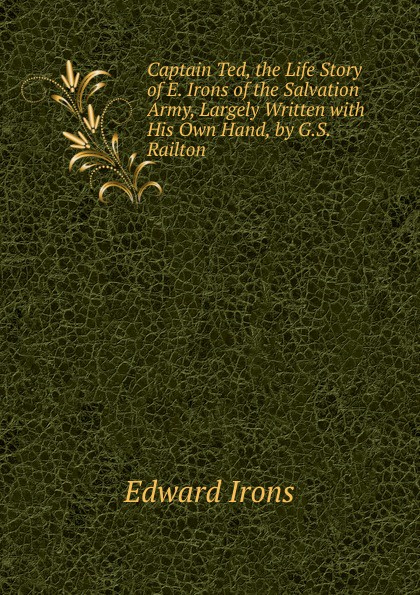 Captain Ted, the Life Story of E. Irons of the Salvation Army, Largely Written with His Own Hand, by G.S. Railton