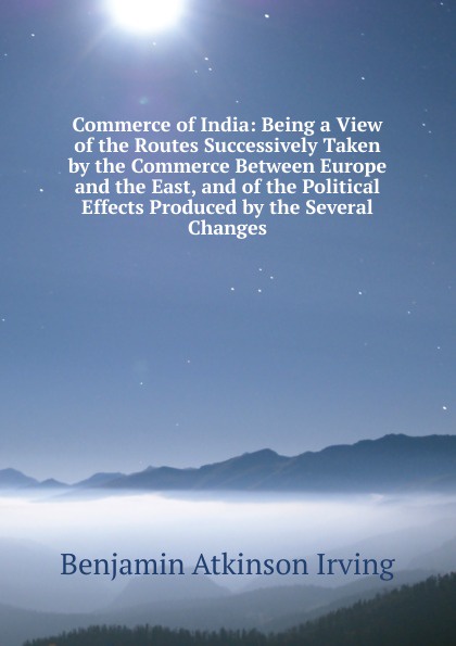 Commerce of India: Being a View of the Routes Successively Taken by the Commerce Between Europe and the East, and of the Political Effects Produced by the Several Changes