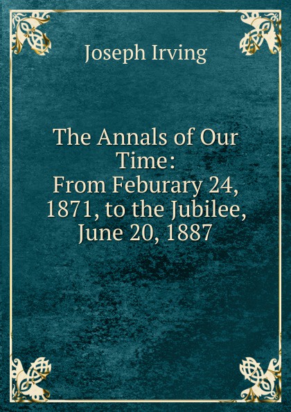 The Annals of Our Time: From Feburary 24, 1871, to the Jubilee, June 20, 1887
