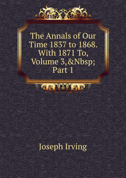 The Annals of Our Time 1837 to 1868. With 1871 To, Volume 3,.Nbsp;Part 1