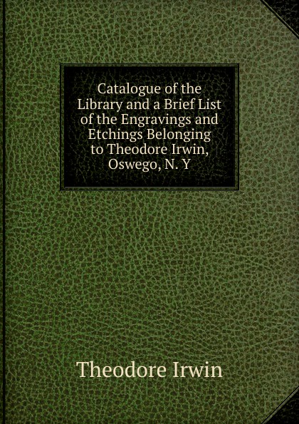 Catalogue of the Library and a Brief List of the Engravings and Etchings Belonging to Theodore Irwin, Oswego, N. Y.