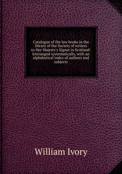 Catalogue of the law books in the library of the Society of writers to Her Majesty.s Signet in Scotland: bArranged systematically, with an alphabetical index of authors and subjects