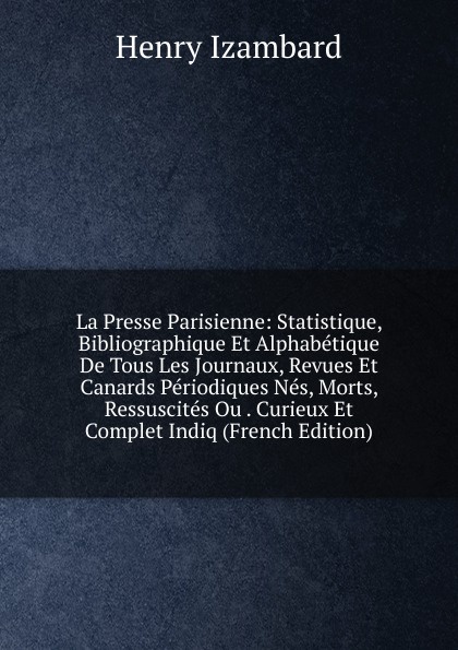 La Presse Parisienne: Statistique, Bibliographique Et Alphabetique De Tous Les Journaux, Revues Et Canards Periodiques Nes, Morts, Ressuscites Ou . Curieux Et Complet Indiq (French Edition)