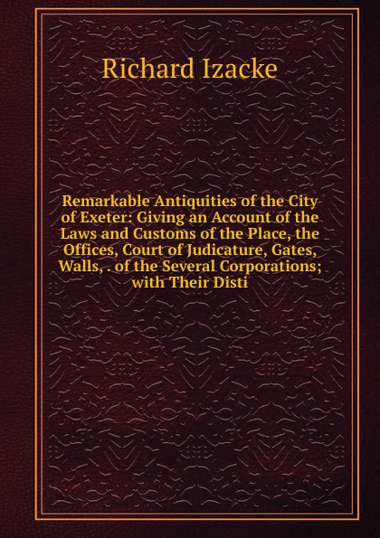 Remarkable Antiquities of the City of Exeter: Giving an Account of the Laws and Customs of the Place, the Offices, Court of Judicature, Gates, Walls, . of the Several Corporations; with Their Disti