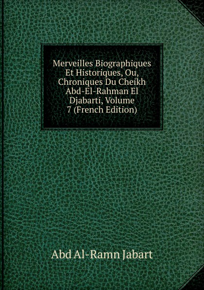 Merveilles Biographiques Et Historiques, Ou, Chroniques Du Cheikh Abd-El-Rahman El Djabarti, Volume 7 (French Edition)