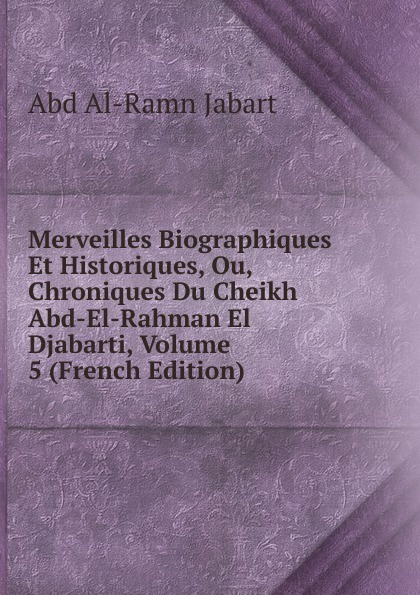 Merveilles Biographiques Et Historiques, Ou, Chroniques Du Cheikh Abd-El-Rahman El Djabarti, Volume 5 (French Edition)