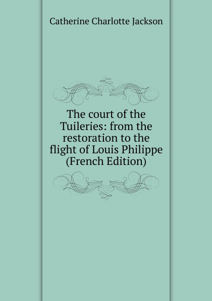 The court of the Tuileries: from the restoration to the flight of Louis Philippe (French Edition)