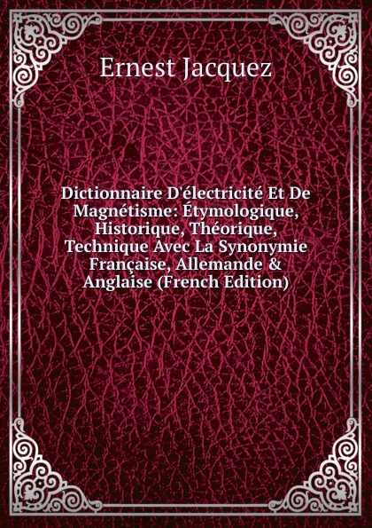 Dictionnaire D.electricite Et De Magnetisme: Etymologique, Historique, Theorique, Technique Avec La Synonymie Francaise, Allemande . Anglaise (French Edition)