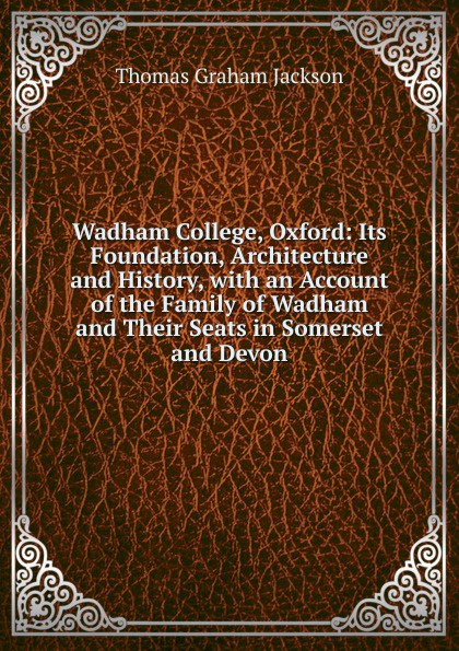 Wadham College, Oxford: Its Foundation, Architecture and History, with an Account of the Family of Wadham and Their Seats in Somerset and Devon