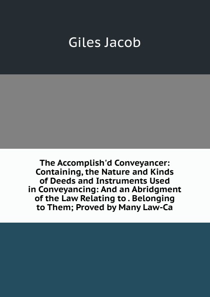 The Accomplish.d Conveyancer: Containing, the Nature and Kinds of Deeds and Instruments Used in Conveyancing: And an Abridgment of the Law Relating to . Belonging to Them; Proved by Many Law-Ca