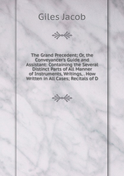 The Grand Precedent; Or, the Conveyancer.s Guide and Assistant: Containing the Several Distinct Parts of All Manner of Instruments, Writings, . How Written in All Cases; Recitals of D