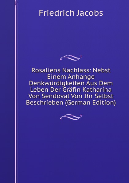 Rosaliens Nachlass: Nebst Einem Anhange Denkwurdigkeiten Aus Dem Leben Der Grafin Katharina Von Sendoval Von Ihr Selbst Beschrieben (German Edition)