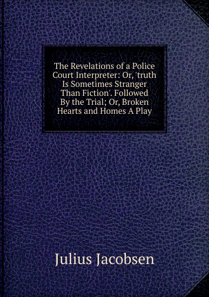 The Revelations of a Police Court Interpreter: Or, .truth Is Sometimes Stranger Than Fiction.. Followed By the Trial; Or, Broken Hearts and Homes A Play