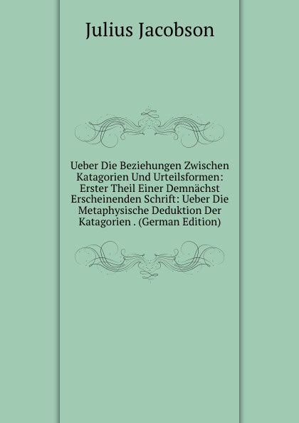 Ueber Die Beziehungen Zwischen Katagorien Und Urteilsformen: Erster Theil Einer Demnachst Erscheinenden Schrift: Ueber Die Metaphysische Deduktion Der Katagorien . (German Edition)