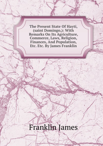 The Present State Of Hayti, (saint Domingo,): With Remarks On Its Agriculture, Commerce, Laws, Religion, Finances, And Population, Etc. Etc. By James Franklin.