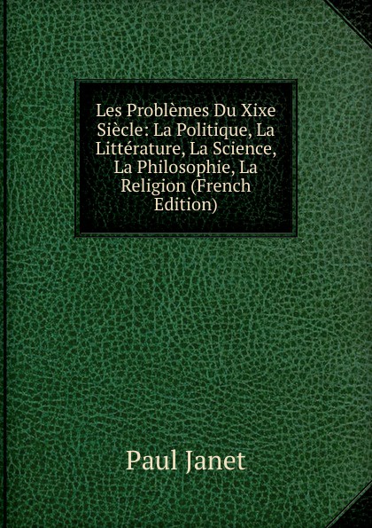 Les Problemes Du Xixe Siecle: La Politique, La Litterature, La Science, La Philosophie, La Religion (French Edition)