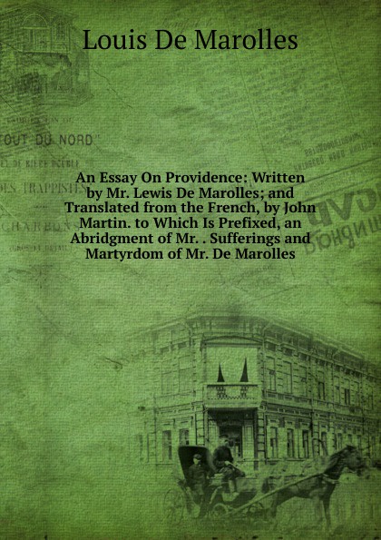 An Essay On Providence: Written by Mr. Lewis De Marolles; and Translated from the French, by John Martin. to Which Is Prefixed, an Abridgment of Mr. . Sufferings and Martyrdom of Mr. De Marolles