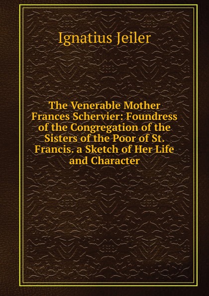 The Venerable Mother Frances Schervier: Foundress of the Congregation of the Sisters of the Poor of St. Francis. a Sketch of Her Life and Character