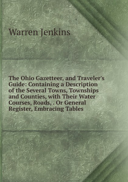 The Ohio Gazetteer, and Traveler.s Guide: Containing a Description of the Several Towns, Townships and Counties, with Their Water Courses, Roads, . Or General Register, Embracing Tables