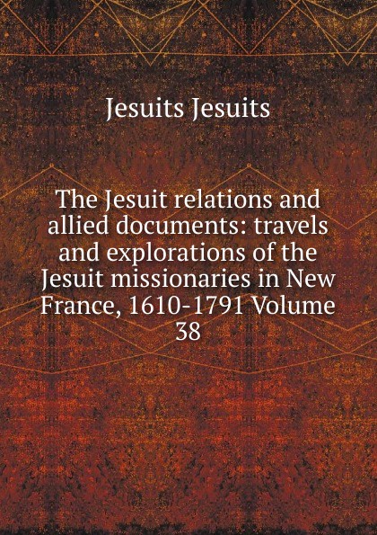 The Jesuit relations and allied documents: travels and explorations of the Jesuit missionaries in New France, 1610-1791 Volume 38