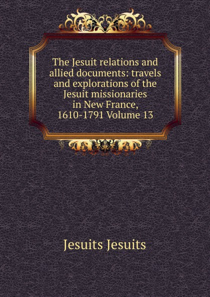 The Jesuit relations and allied documents: travels and explorations of the Jesuit missionaries in New France, 1610-1791 Volume 13