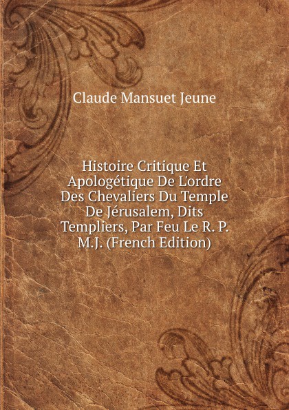 Histoire Critique Et Apologetique De L.ordre Des Chevaliers Du Temple De Jerusalem, Dits Templiers, Par Feu Le R. P. M.J. (French Edition)