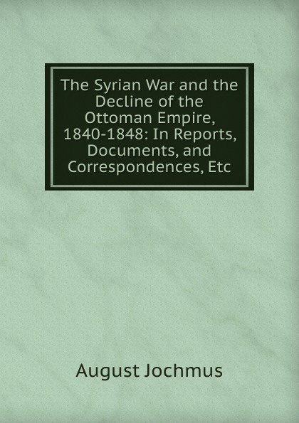 The Syrian War and the Decline of the Ottoman Empire, 1840-1848: In Reports, Documents, and Correspondences, Etc