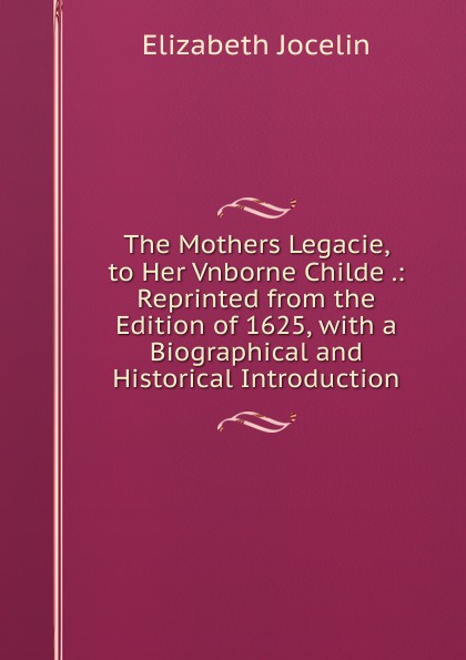 The Mothers Legacie, to Her Vnborne Childe .: Reprinted from the Edition of 1625, with a Biographical and Historical Introduction