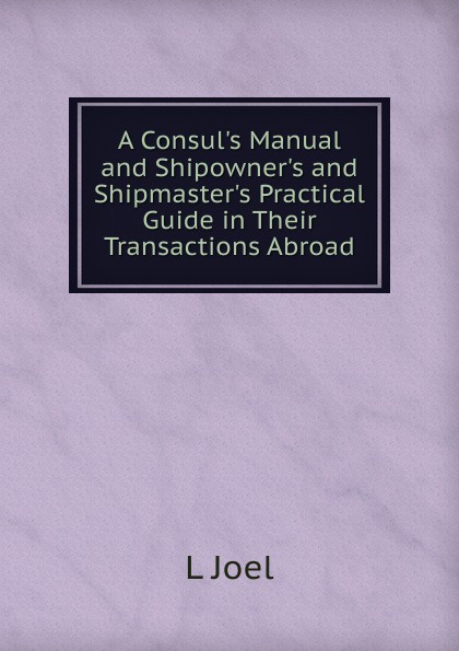 A Consul.s Manual and Shipowner.s and Shipmaster.s Practical Guide in Their Transactions Abroad