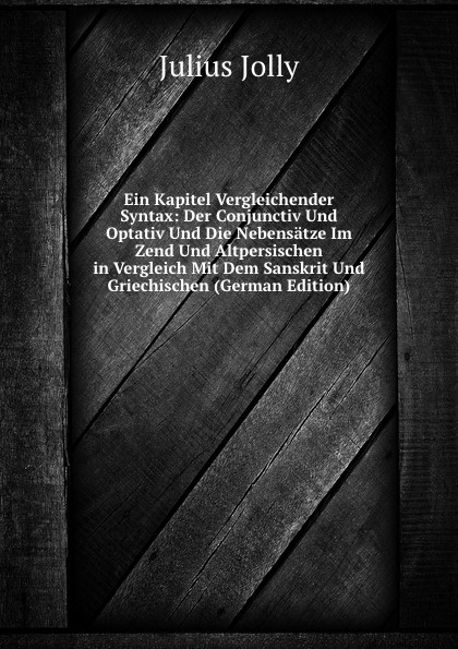 Ein Kapitel Vergleichender Syntax: Der Conjunctiv Und Optativ Und Die Nebensatze Im Zend Und Altpersischen in Vergleich Mit Dem Sanskrit Und Griechischen (German Edition)