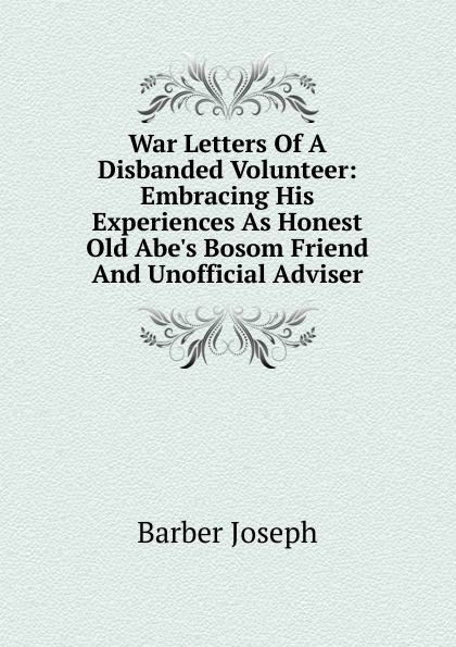 War Letters Of A Disbanded Volunteer: Embracing His Experiences As Honest Old Abe.s Bosom Friend And Unofficial Adviser